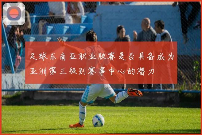 足球东南亚职业联赛是否具备成为亚洲第三级别赛事中心的潜力