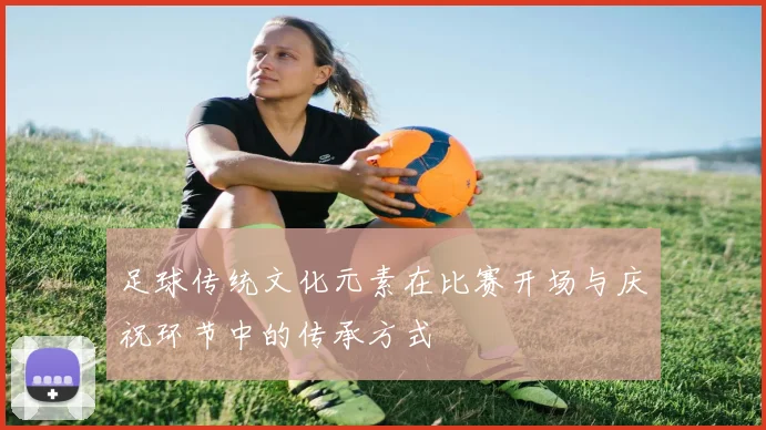 足球传统文化元素在比赛开场与庆祝环节中的传承方式