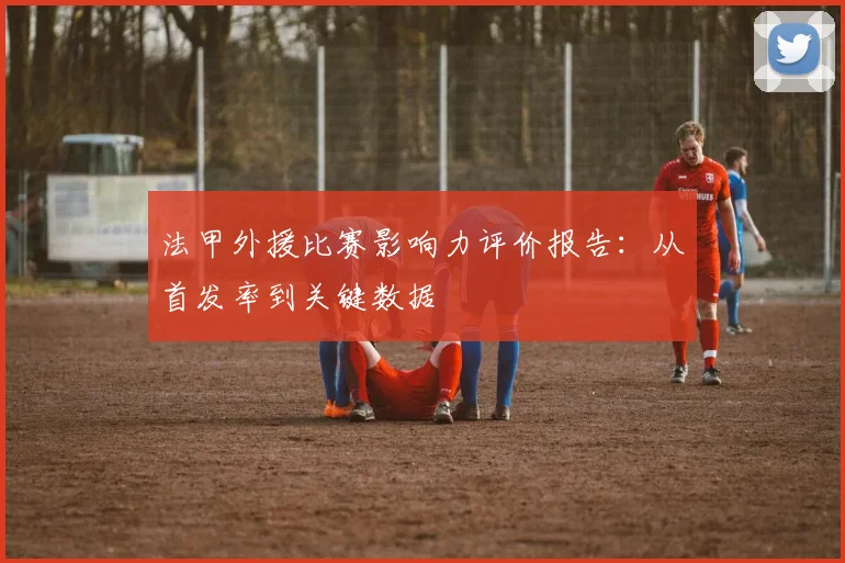 法甲外援比赛影响力评价报告：从首发率到关键数据