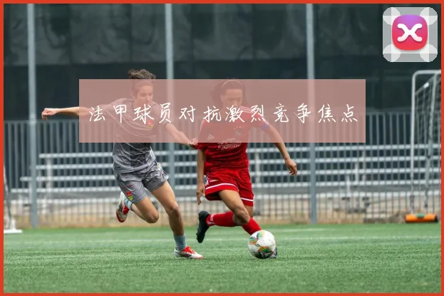 法甲球员对抗激烈竞争焦点