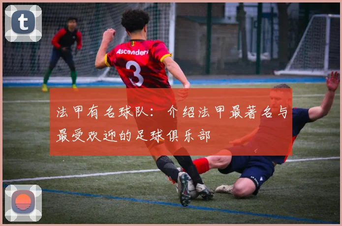 法甲有名球队：介绍法甲最著名与最受欢迎的足球俱乐部